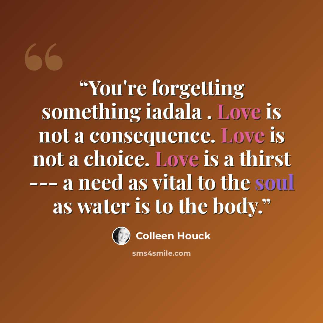“You're forgetting something iadala . Love is not a consequence. Love is not a choice. Love is a thirst --- a need as vital to the soul as water is to the body.” quote by Colleen Houck