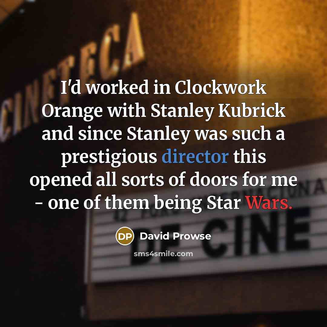 “I'd worked in Clockwork Orange with Stanley Kubrick and since Stanley was such a prestigious director this opened all sorts of doors for me - one of them being Star Wars.” quote by David Prowse