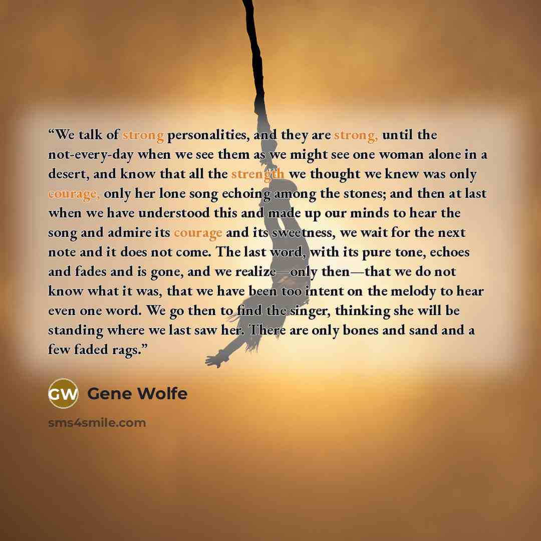 “We talk of strong personalities, and they are strong, until the not-every-day when we see them as we might see one woman alone in a desert, and know that all the strength we thought we knew was only courage, only her lone song echoing among the stones; and then at last when we have understood this…” quote by Gene Wolfe