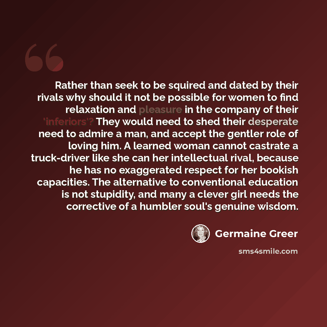 “Rather than seek to be squired and dated by their rivals why should it not be possible for women to find relaxation and pleasure in the company of their 'inferiors'? They would need to shed their desperate need to admire a man, and accept the gentler role of loving him. A learned woman cannot…” quote by Germaine Greer