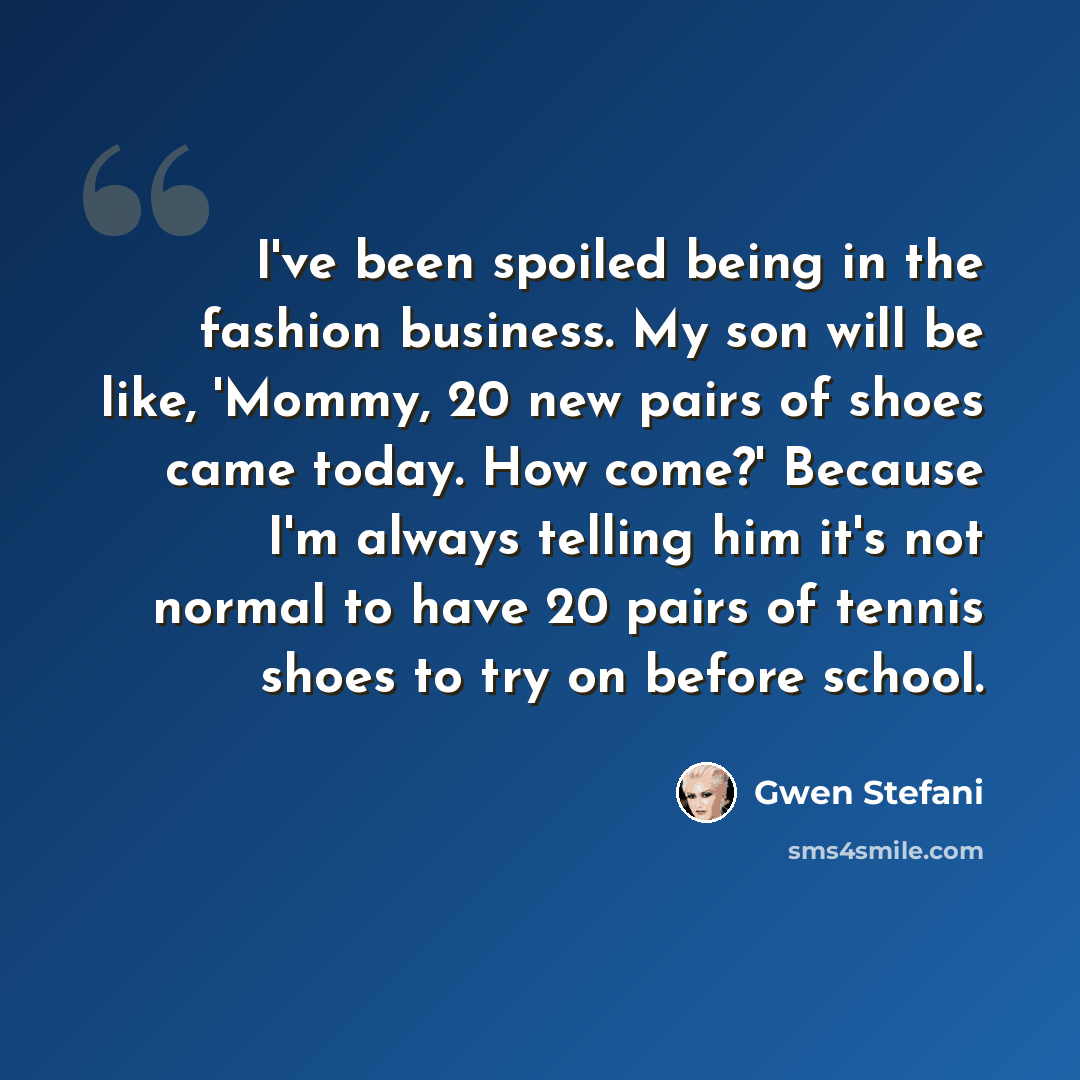 “I've been spoiled being in the fashion business. My son will be like, 'Mommy, 20 new pairs of shoes came today. How come?' Because I'm always telling him it's not normal to have 20 pairs of tennis shoes to try on before school.” quote by Gwen Stefani