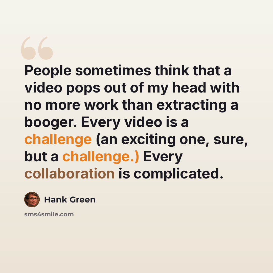 “People sometimes think that a video pops out of my head with no more work than extracting a booger. Every video is a challenge (an exciting one, sure, but a challenge.) Every collaboration is complicated.” quote by Hank Green
