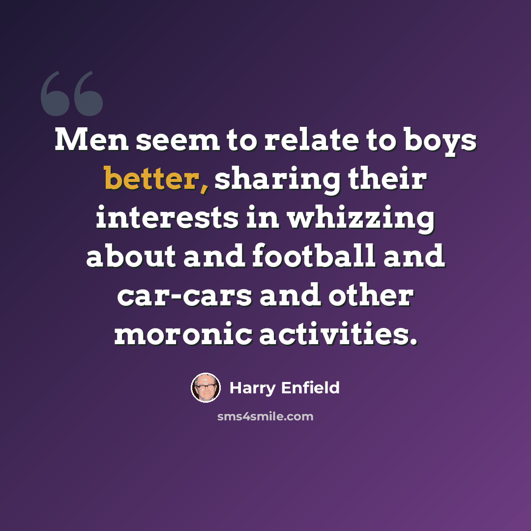 “Men seem to relate to boys better, sharing their interests in whizzing about and football and car-cars and other moronic activities.” quote by Harry Enfield