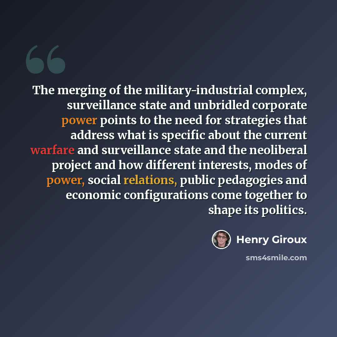 “The merging of the military-industrial complex, surveillance state and unbridled corporate power points to the need for strategies that address what is specific about the current warfare and surveillance state and the neoliberal project and how different interests, modes of power, social…” quote by Henry Giroux
