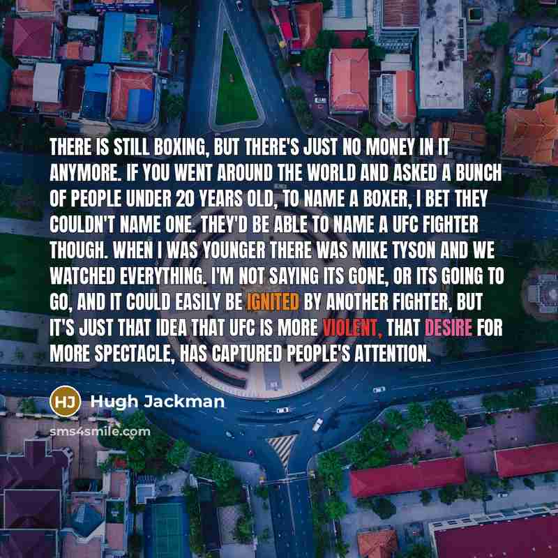“There is still boxing, but there's just no money in it anymore. If you went around the world and asked a bunch of people under 20 years old, to name a boxer, I bet they couldn't name one. They'd be able to name a UFC fighter though. When I was younger there was Mike Tyson and we watched…” quote by Hugh Jackman