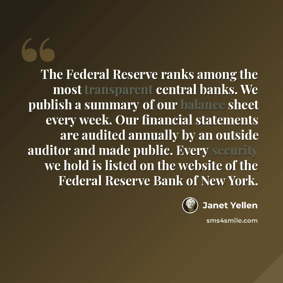 “The Federal Reserve ranks among the most transparent central banks. We publish a summary of our balance sheet every week. Our financial statements are audited annually by an outside auditor and made public. Every security we hold is listed on the website of the Federal Reserve Bank of New York.” quote by Janet Yellen