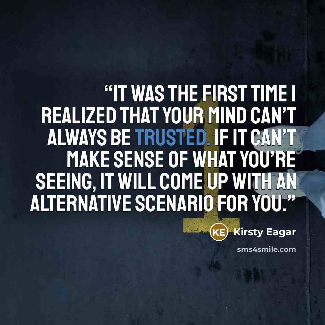 “It was the first time I realized that your mind can’t always be trusted. If it can’t make sense of what you’re seeing, it will come up with an alternative scenario for you.” quote by Kirsty Eagar