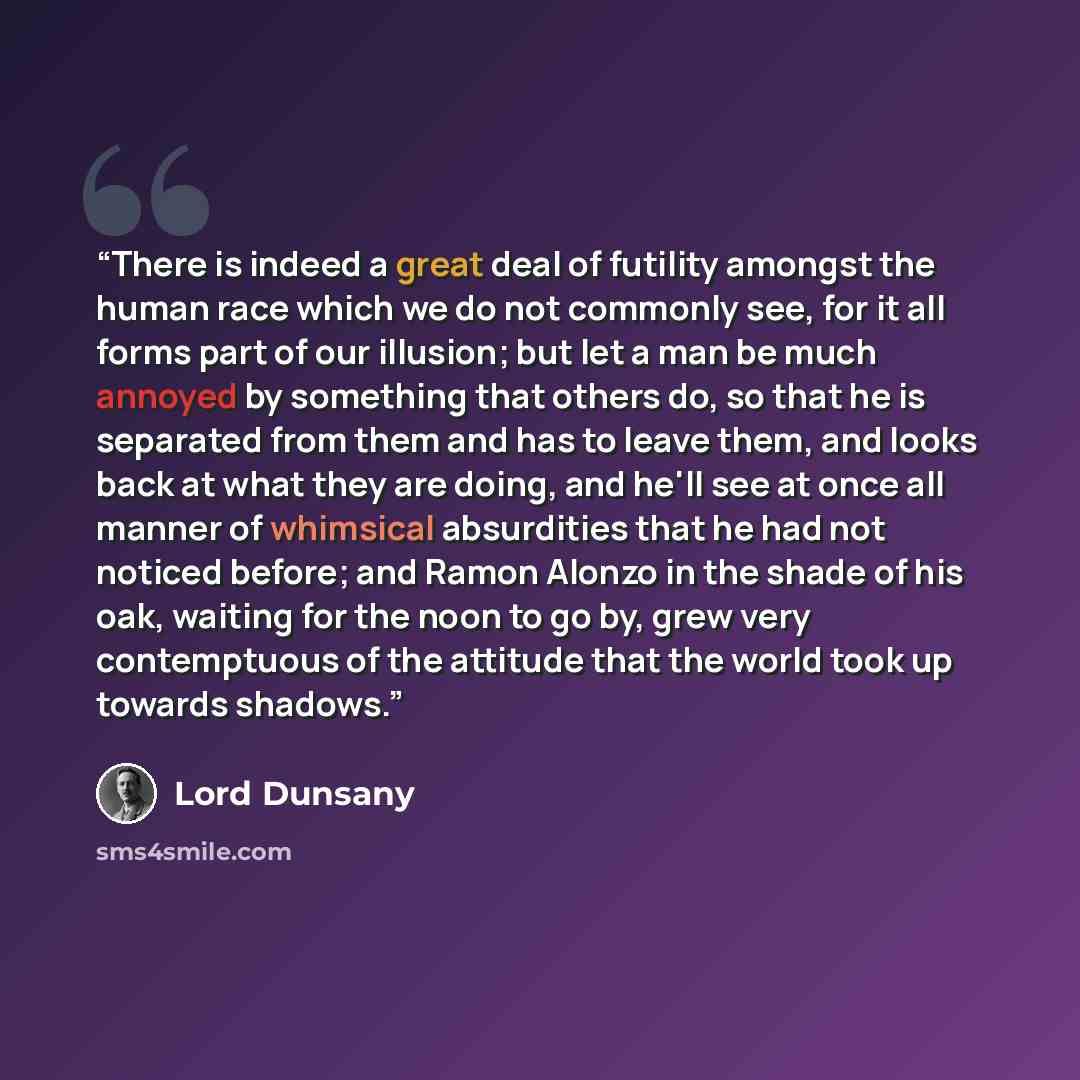 “There is indeed a great deal of futility amongst the human race which we do not commonly see, for it all forms part of our illusion; but let a man be much annoyed by something that others do, so that he is separated from them and has to leave them, and looks back at what they are doing, and he'll…” quote by Lord Dunsany