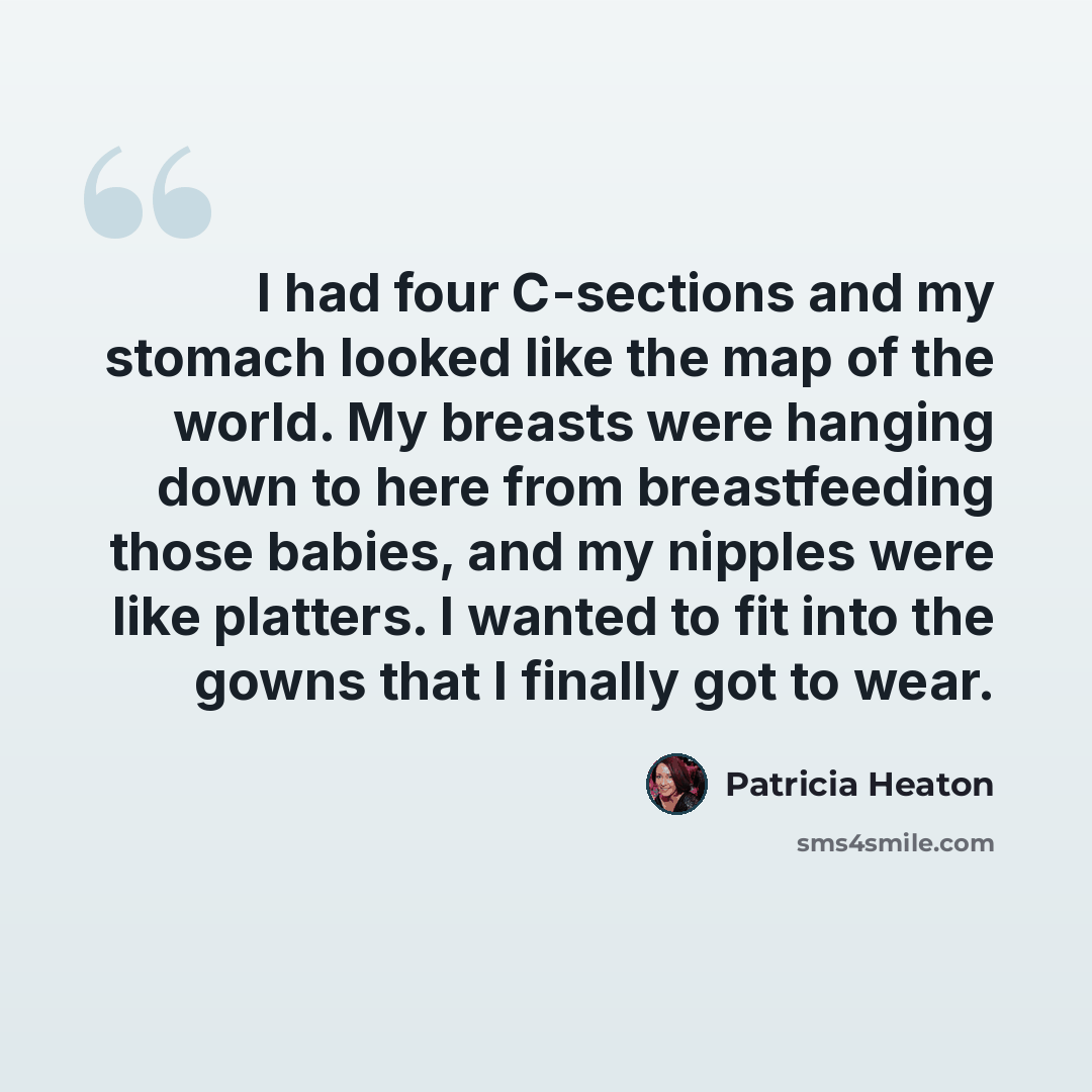 “I had four C-sections and my stomach looked like the map of the world. My breasts were hanging down to here from breastfeeding those babies, and my nipples were like platters. I wanted to fit into the gowns that I finally got to wear.” quote by Patricia Heaton