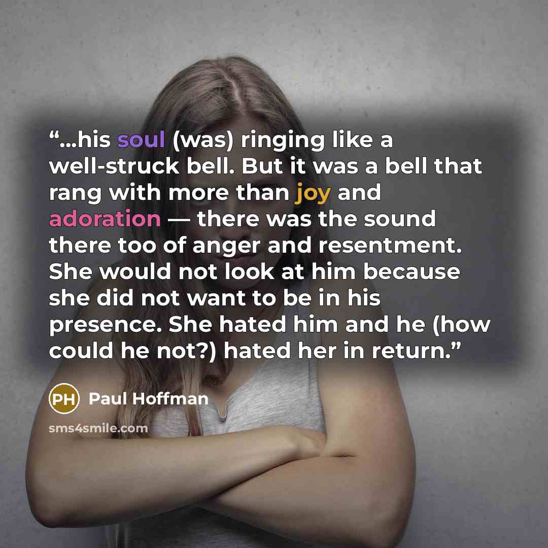 “...his soul (was) ringing like a well-struck bell. But it was a bell that rang with more than joy and adoration — there was the sound there too of anger and resentment. She would not look at him because she did not want to be in his presence. She hated him and he (how could he not?) hated her in…” quote by Paul Hoffman
