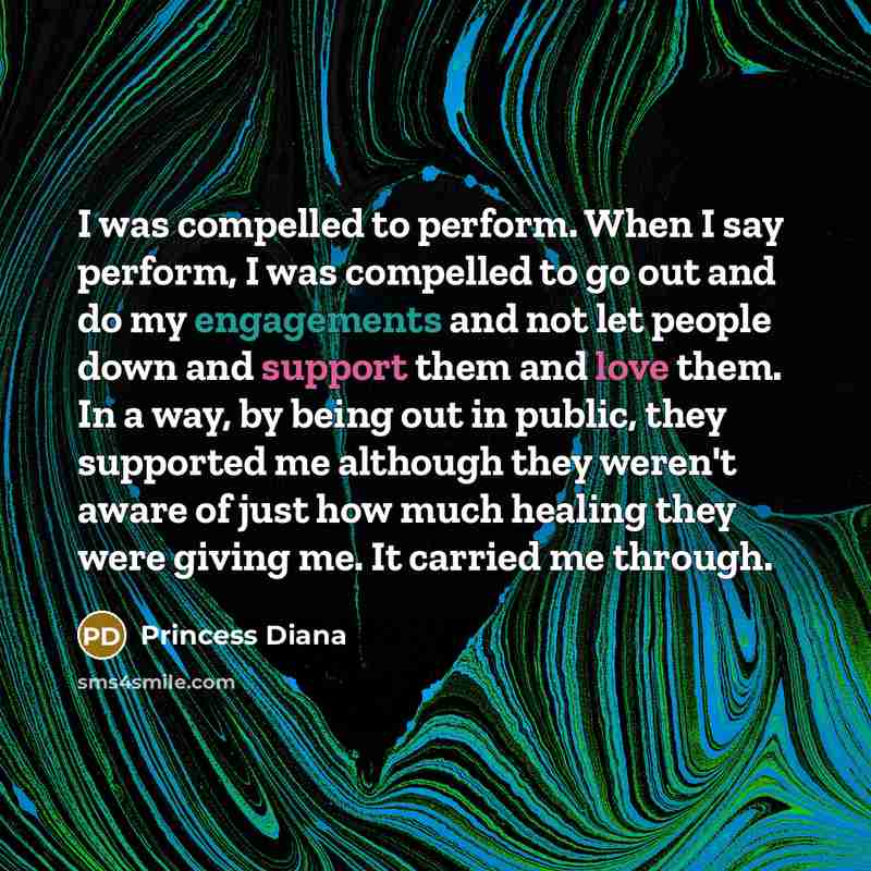 “I was compelled to perform. When I say perform, I was compelled to go out and do my engagements and not let people down and support them and love them. In a way, by being out in public, they supported me although they weren't aware of just how much healing they were giving me. It carried me through.” quote by Princess Diana