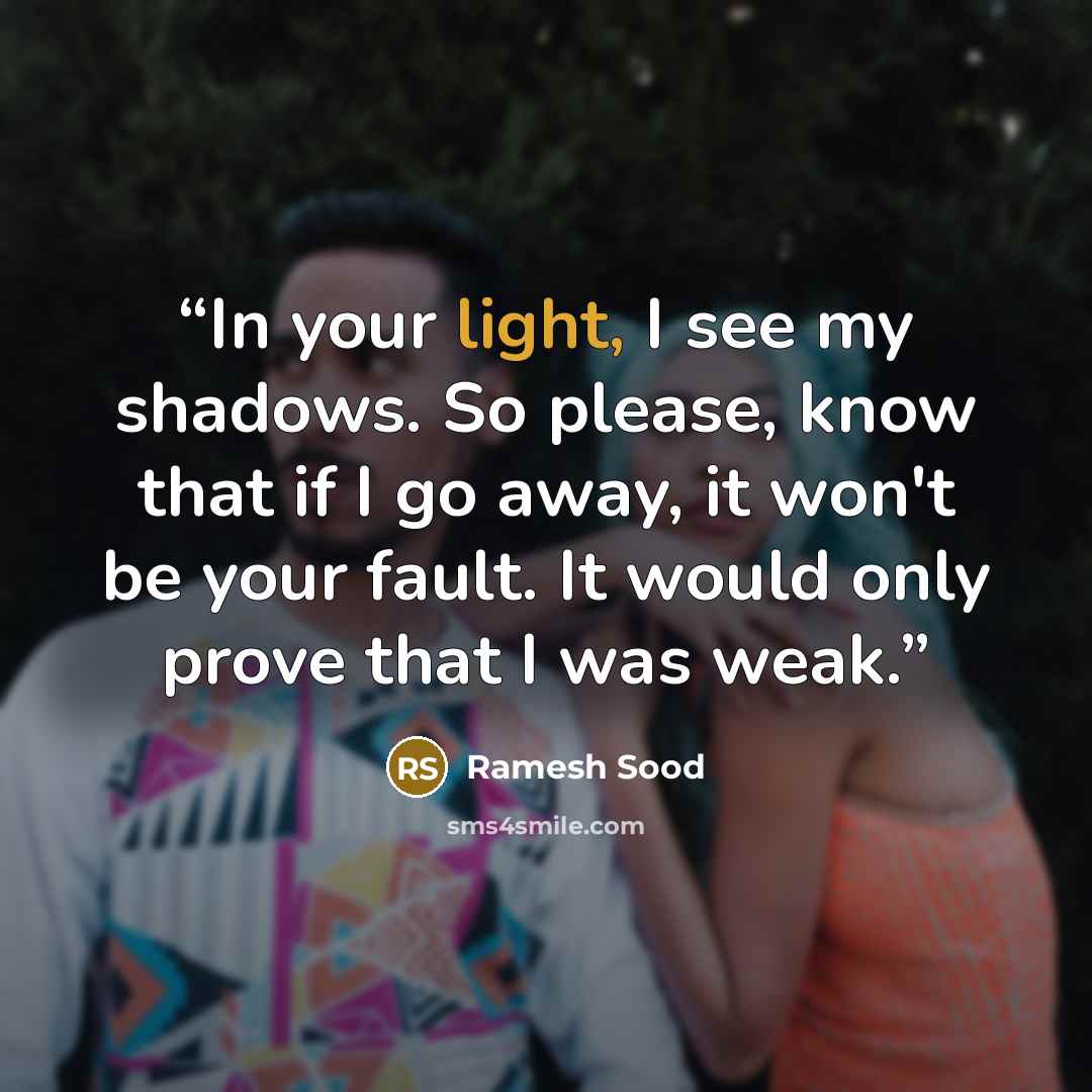 “In your light, I see my shadows. So please, know that if I go away, it won't be your fault. It would only prove that I was weak.” quote by Ramesh Sood