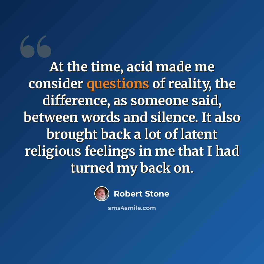 “At the time, acid made me consider questions of reality, the difference, as someone said, between words and silence. It also brought back a lot of latent religious feelings in me that I had turned my back on.” quote by Robert Stone