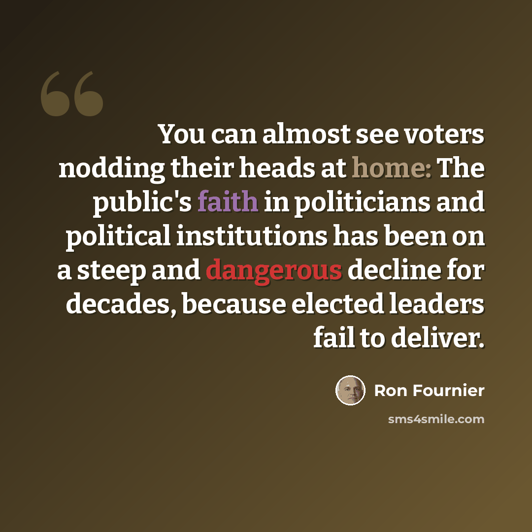 “You can almost see voters nodding their heads at home: The public's faith in politicians and political institutions has been on a steep and dangerous decline for decades, because elected leaders fail to deliver.” quote by Ron Fournier
