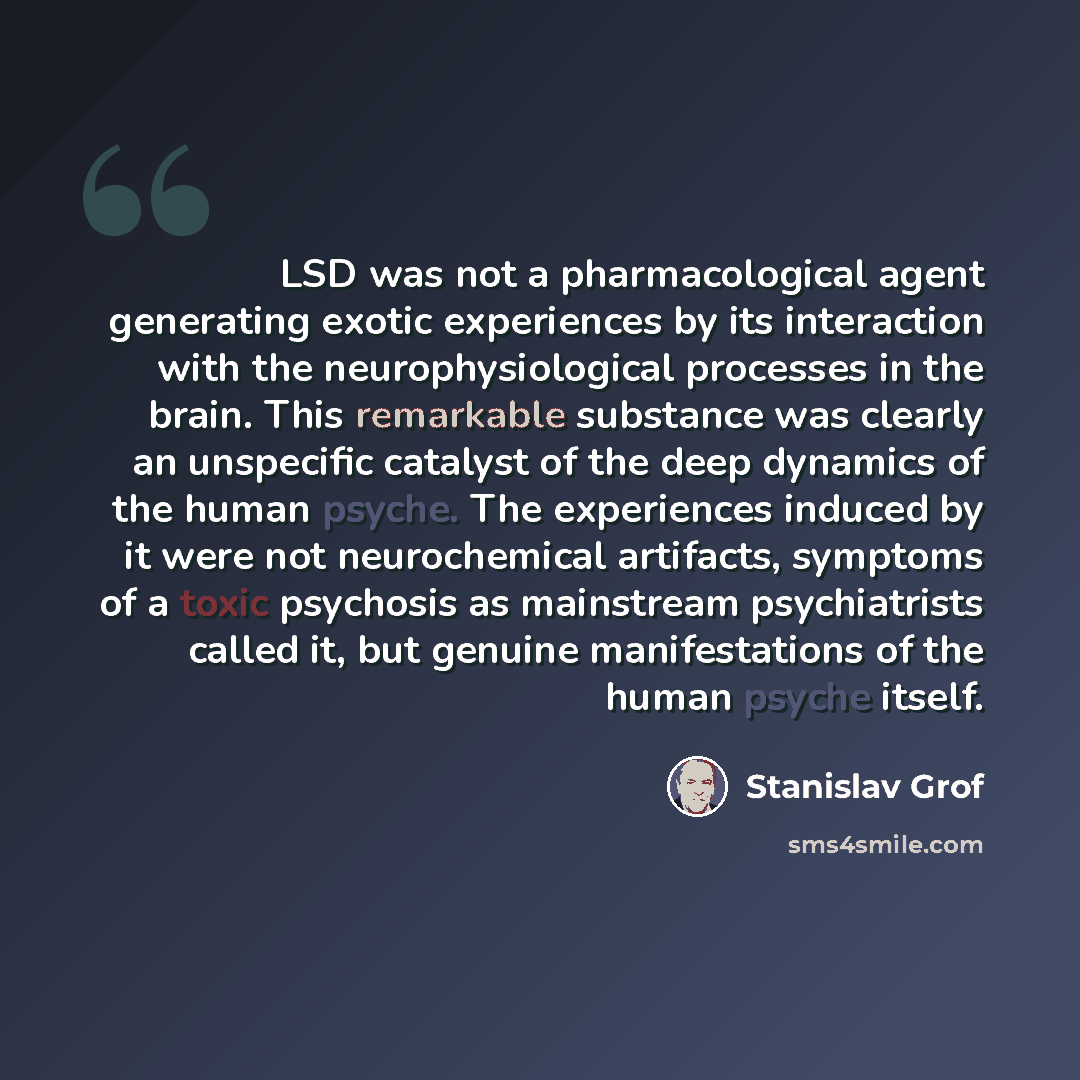 “LSD was not a pharmacological agent generating exotic experiences by its interaction with the neurophysiological processes in the brain. This remarkable substance was clearly an unspecific catalyst of the deep dynamics of the human psyche. The experiences induced by it were not neurochemical…” quote by Stanislav Grof