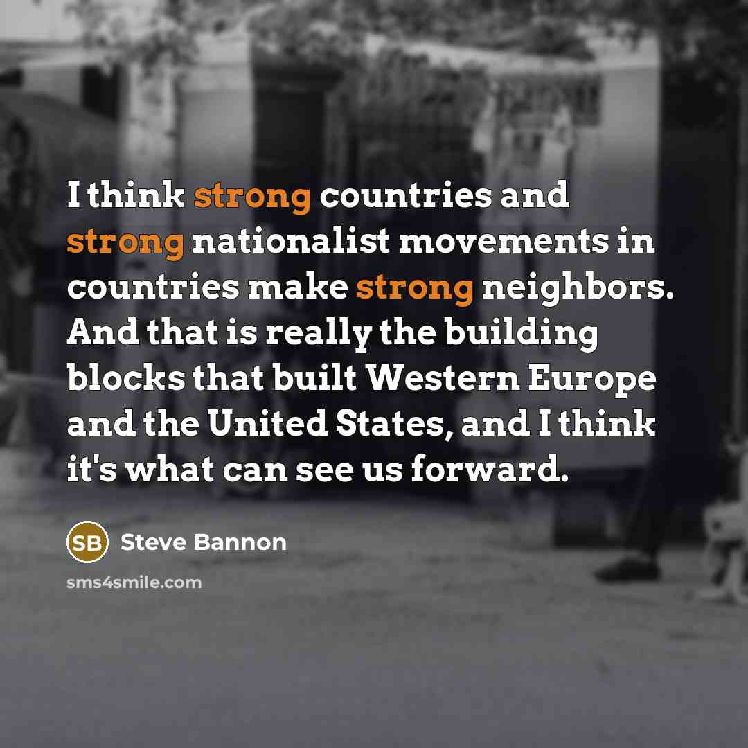 “I think strong countries and strong nationalist movements in countries make strong neighbors. And that is really the building blocks that built Western Europe and the United States, and I think it's what can see us forward.” quote by Steve Bannon