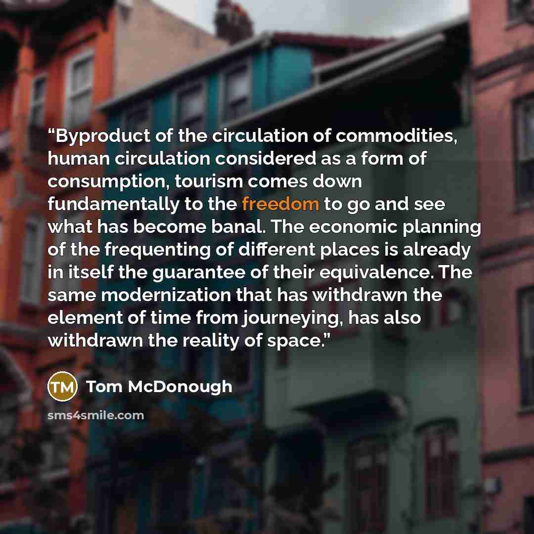 “Byproduct of the circulation of commodities, human circulation considered as a form of consumption, tourism comes down fundamentally to the freedom to go and see what has become banal. The economic planning of the frequenting of different places is already in itself the guarantee of their…” quote by Tom McDonough