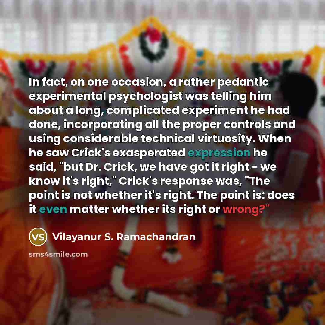 “In fact, on one occasion, a rather pedantic experimental psychologist was telling him about a long, complicated experiment he had done, incorporating all the proper controls and using considerable technical virtuosity. When he saw Crick's exasperated expression he said, "but Dr. Crick, we have got…” quote by Vilayanur S. Ramachandran