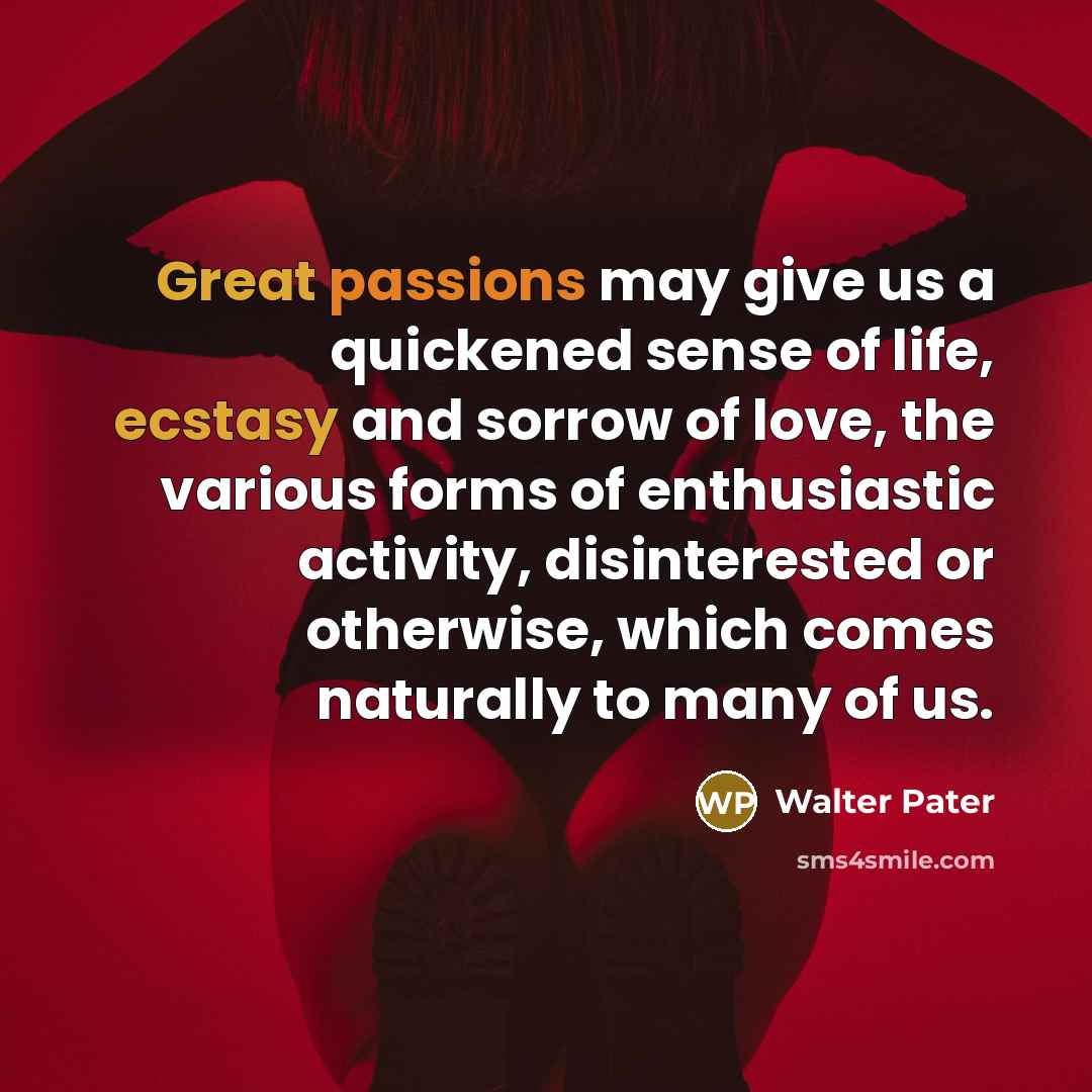 “Great passions may give us a quickened sense of life, ecstasy and sorrow of love, the various forms of enthusiastic activity, disinterested or otherwise, which comes naturally to many of us.” quote by Walter Pater