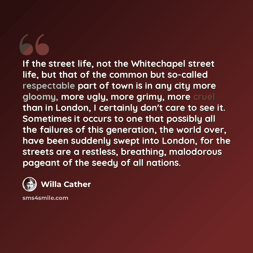 “If the street life, not the Whitechapel street life, but that of the common but so-called respectable part of town is in any city more gloomy, more ugly, more grimy, more cruel than in London, I certainly don't care to see it. Sometimes it occurs to one that possibly all the failures of this…” quote by Willa Cather
