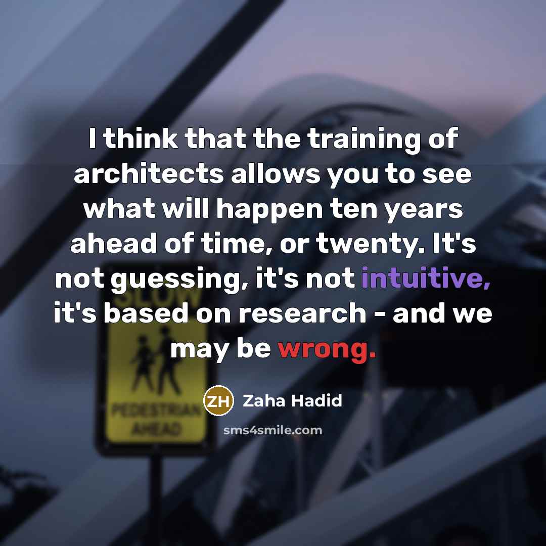 “I think that the training of architects allows you to see what will happen ten years ahead of time, or twenty. It's not guessing, it's not intuitive, it's based on research - and we may be wrong.” quote by Zaha Hadid
