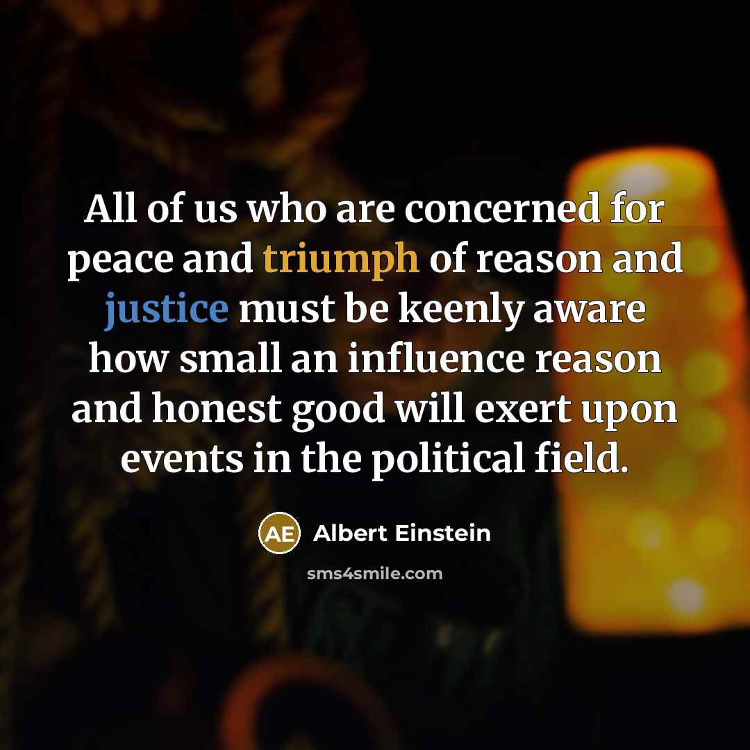 “All of us who are concerned for peace and triumph of reason and justice must be keenly aware how small an influence reason and honest good will exert upon events in the political field.” quote by Albert Einstein