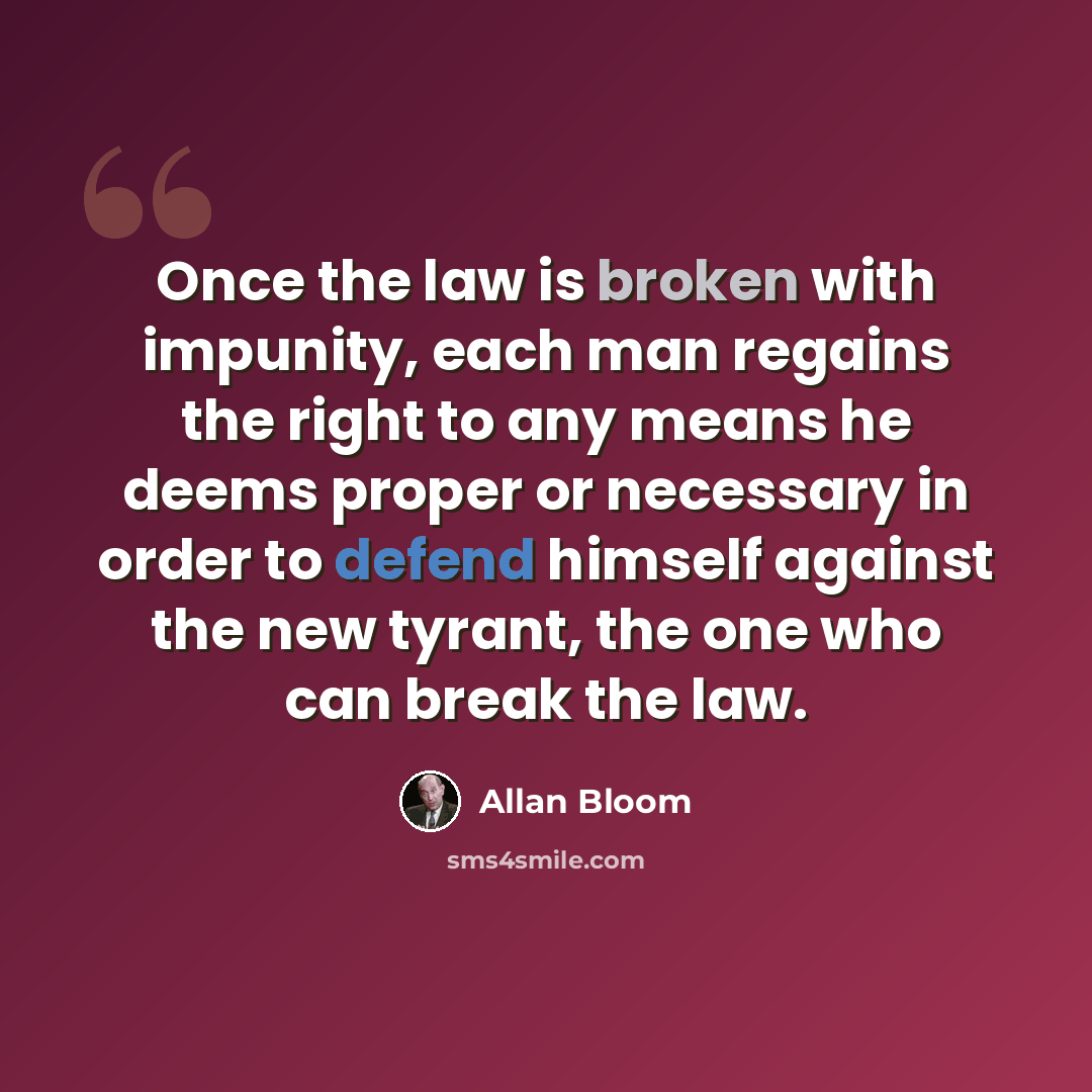 “Once the law is broken with impunity, each man regains the right to any means he deems proper or necessary in order to defend himself against the new tyrant, the one who can break the law.” quote by Allan Bloom