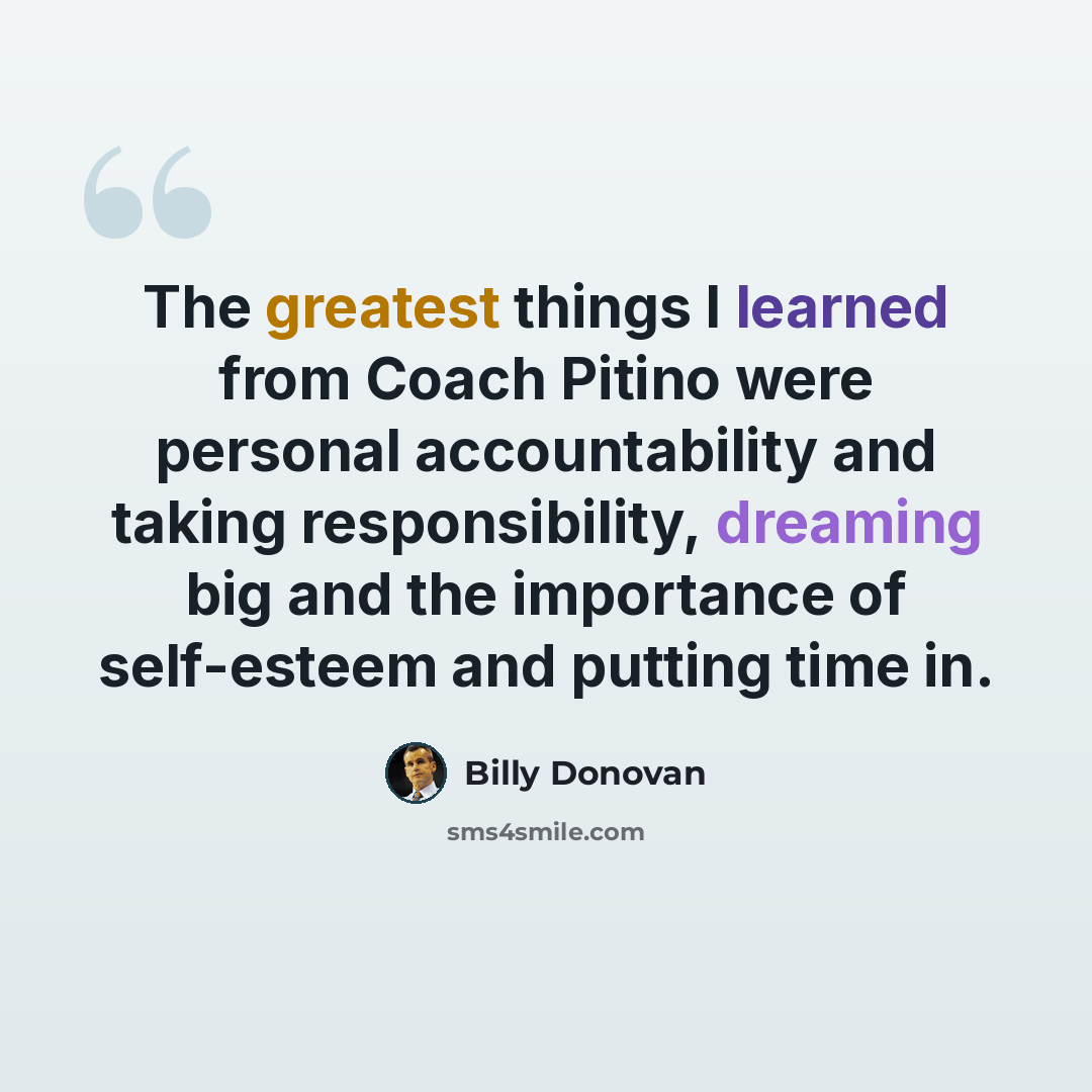 “The greatest things I learned from Coach Pitino were personal accountability and taking responsibility, dreaming big and the importance of self-esteem and putting time in.” quote by Billy Donovan