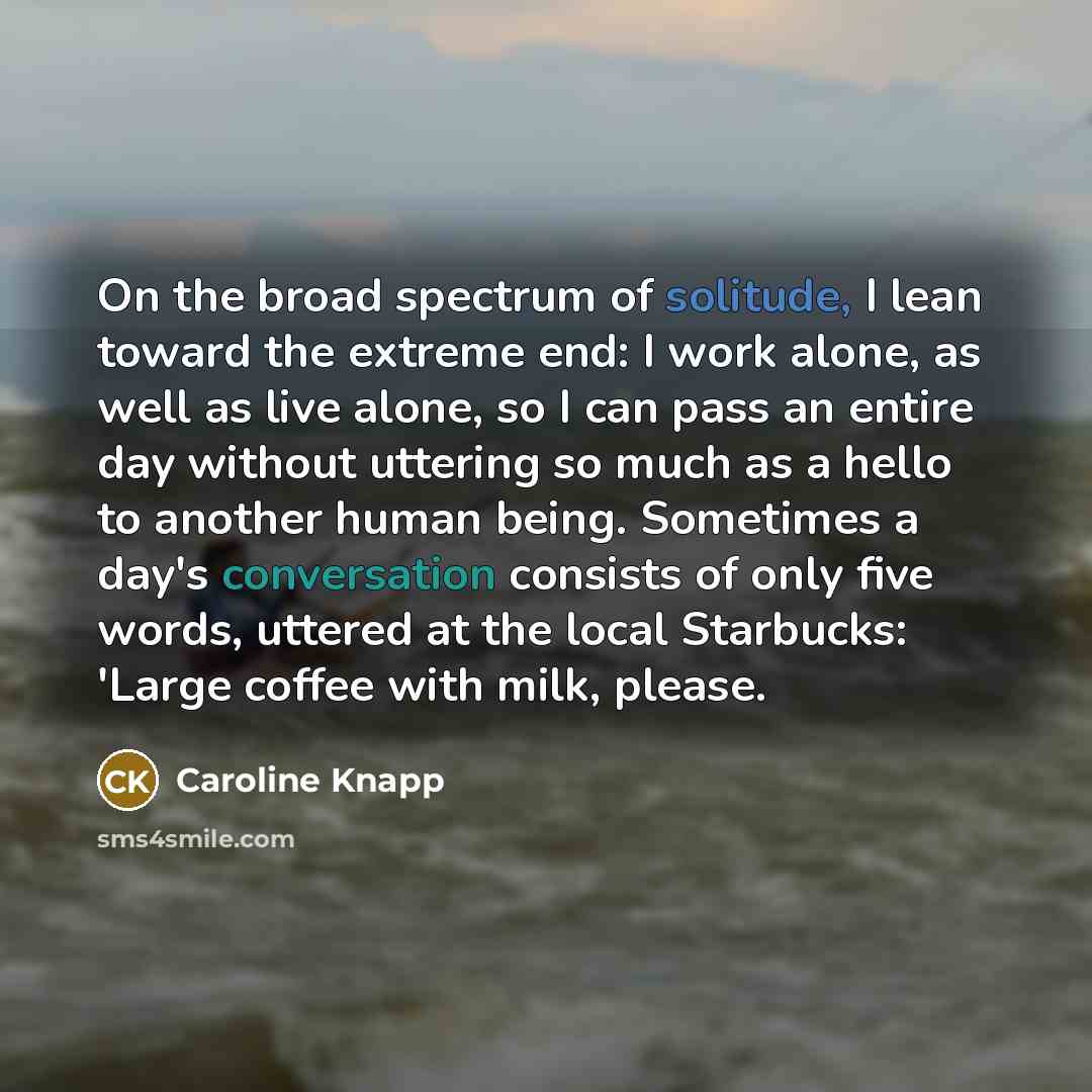 “On the broad spectrum of solitude, I lean toward the extreme end: I work alone, as well as live alone, so I can pass an entire day without uttering so much as a hello to another human being. Sometimes a day's conversation consists of only five words, uttered at the local Starbucks: 'Large coffee…” quote by Caroline Knapp