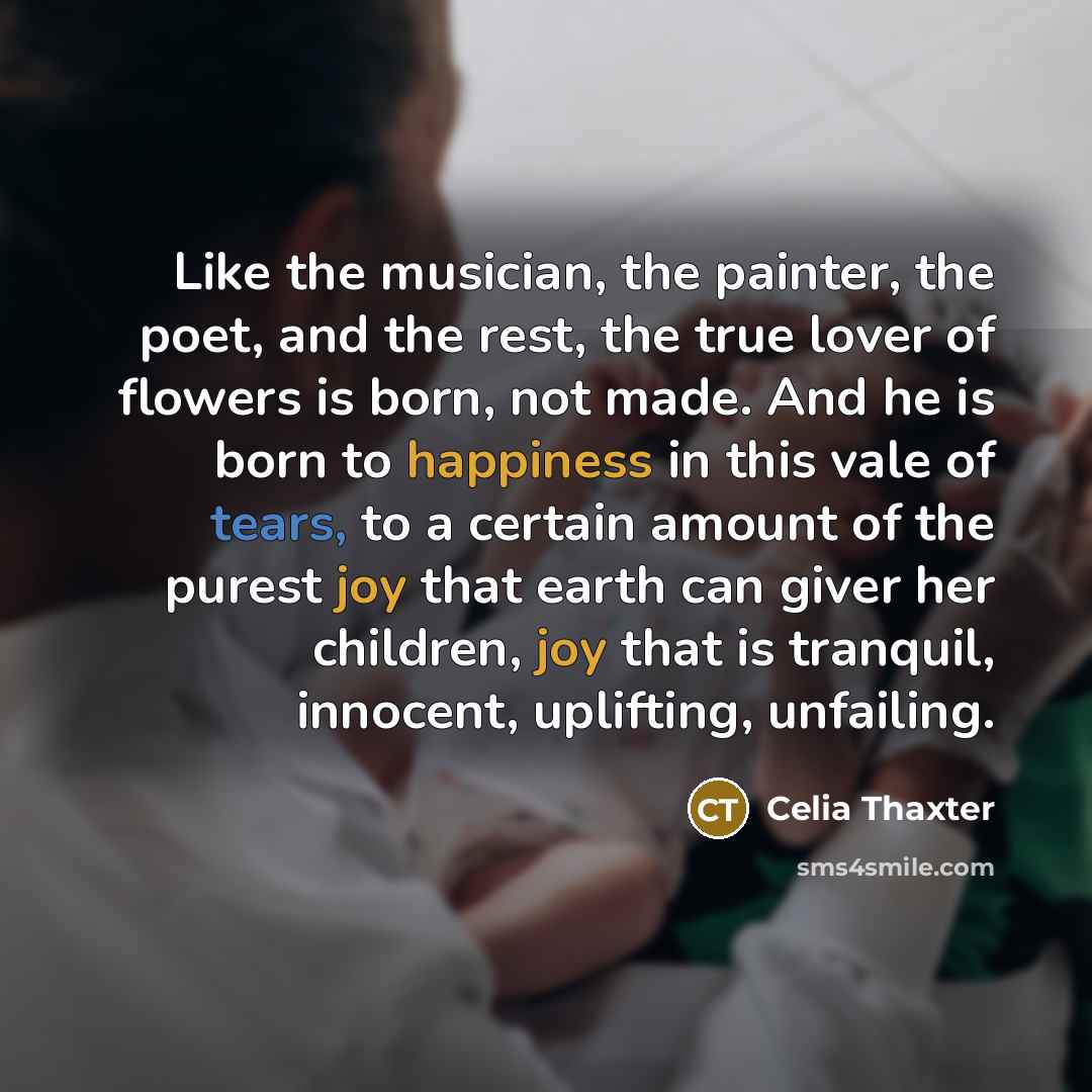 “Like the musician, the painter, the poet, and the rest, the true lover of flowers is born, not made. And he is born to happiness in this vale of tears, to a certain amount of the purest joy that earth can giver her children, joy that is tranquil, innocent, uplifting, unfailing.” quote by Celia Thaxter