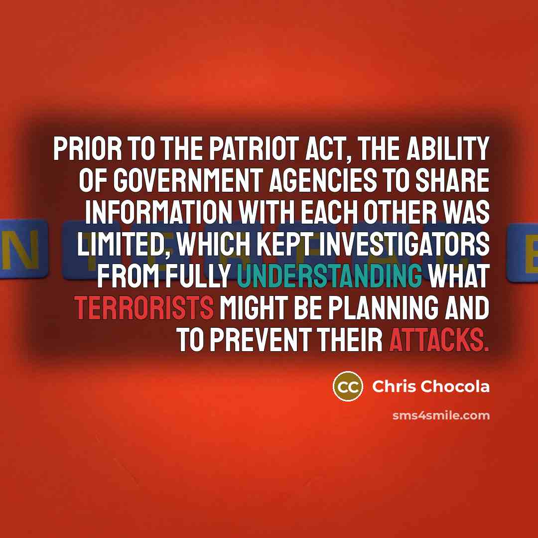 “Prior to the PATRIOT Act, the ability of government agencies to share information with each other was limited, which kept investigators from fully understanding what terrorists might be planning and to prevent their attacks.” quote by Chris Chocola