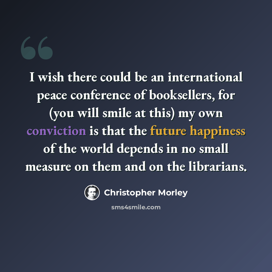 “I wish there could be an international peace conference of booksellers, for (you will smile at this) my own conviction is that the future happiness of the world depends in no small measure on them and on the librarians.” quote by Christopher Morley