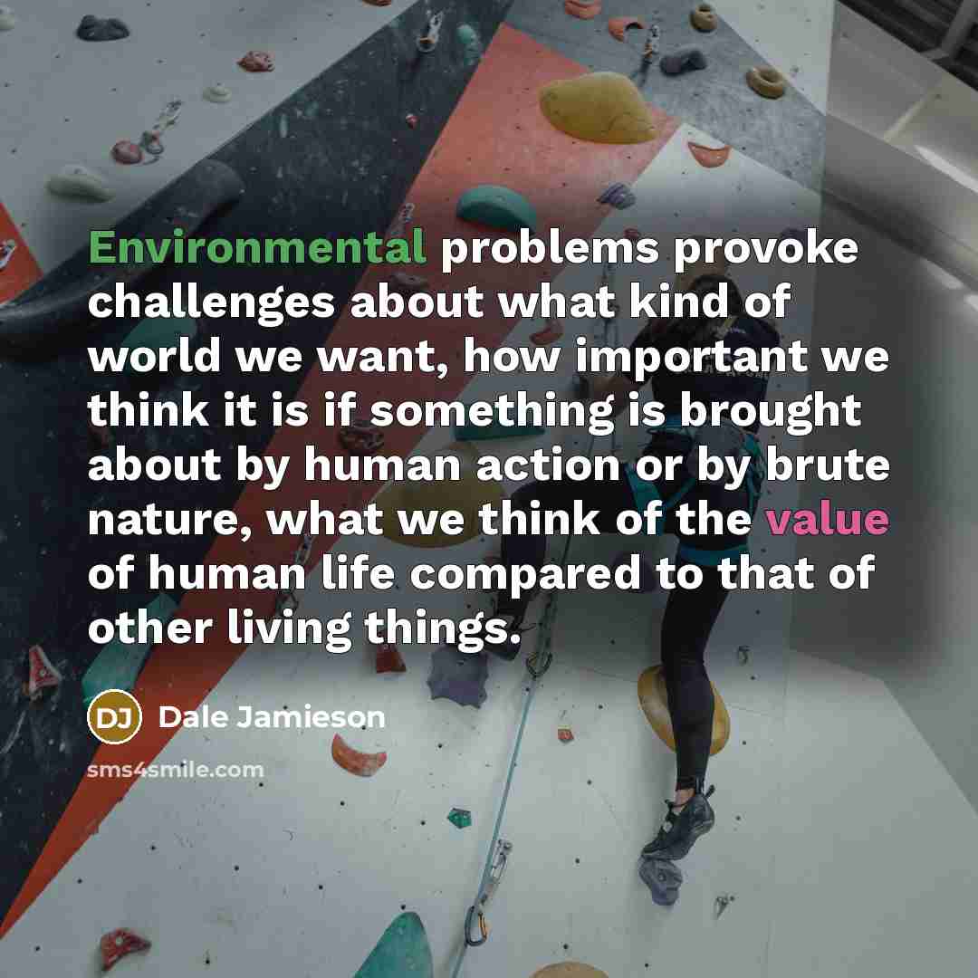 “Environmental problems provoke challenges about what kind of world we want, how important we think it is if something is brought about by human action or by brute nature, what we think of the value of human life compared to that of other living things.” quote by Dale Jamieson
