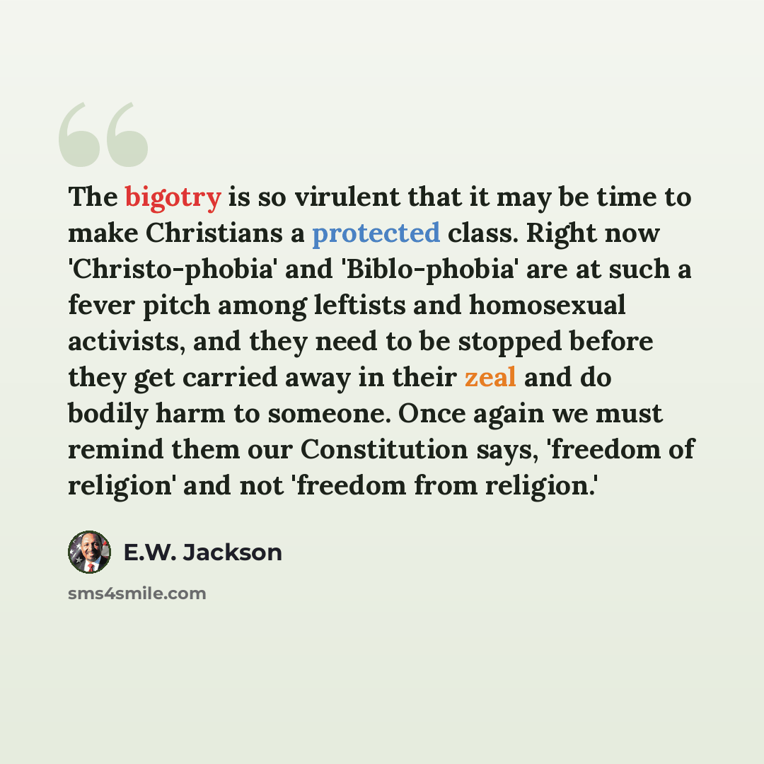 “The bigotry is so virulent that it may be time to make Christians a protected class. Right now 'Christo-phobia' and 'Biblo-phobia' are at such a fever pitch among leftists and homosexual activists, and they need to be stopped before they get carried away in their zeal and do bodily harm to…” quote by E.W. Jackson
