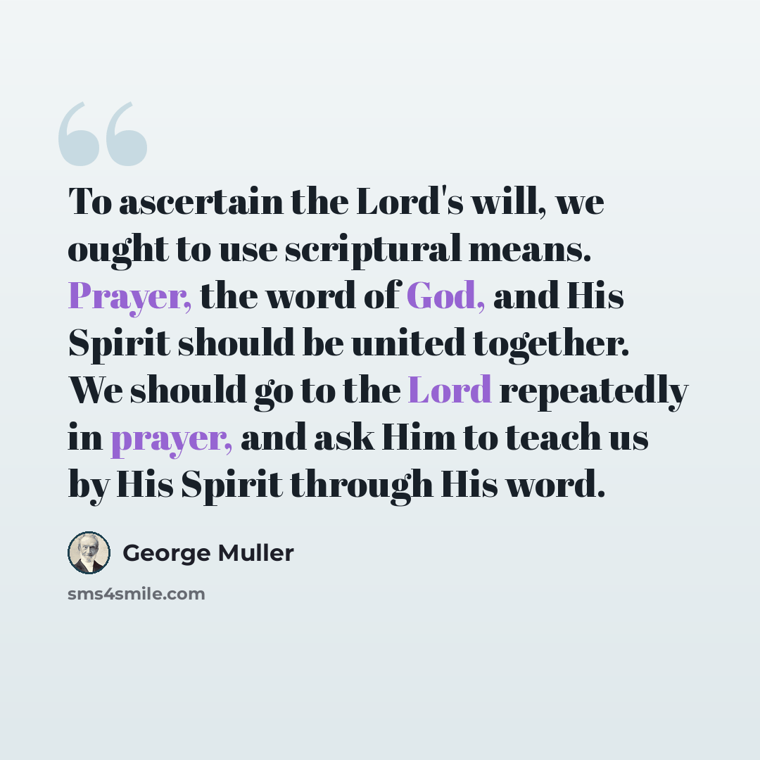 “To ascertain the Lord's will, we ought to use scriptural means. Prayer, the word of God, and His Spirit should be united together. We should go to the Lord repeatedly in prayer, and ask Him to teach us by His Spirit through His word.” quote by George Muller