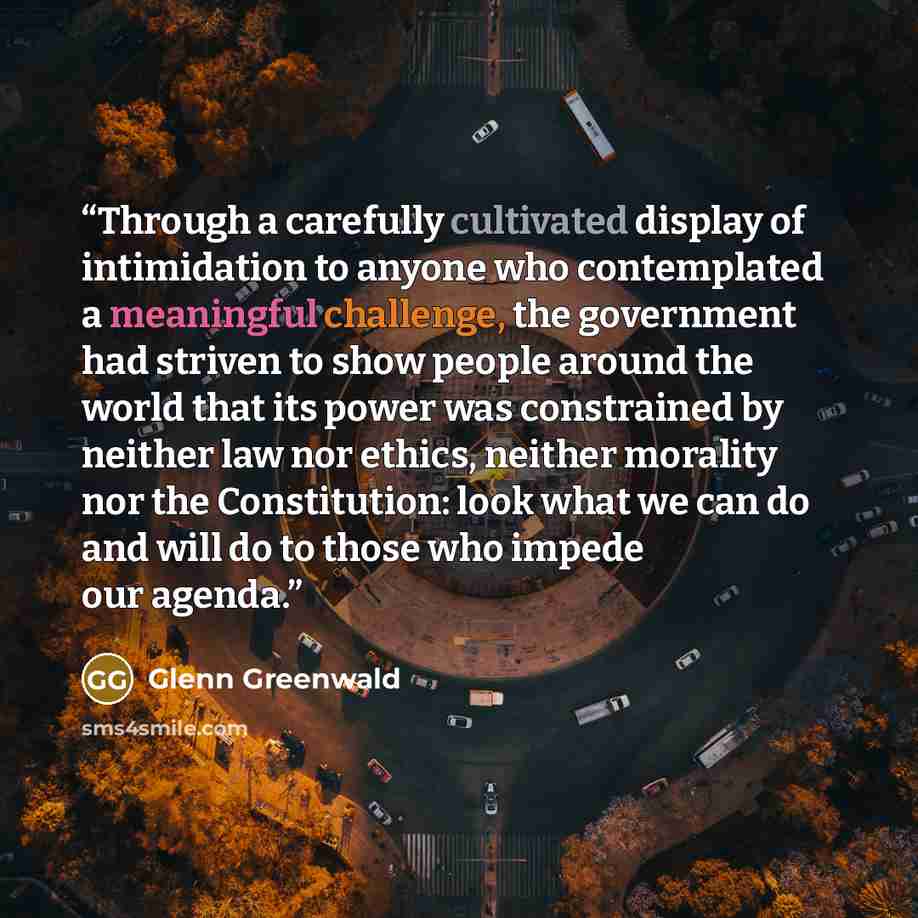 “Through a carefully cultivated display of intimidation to anyone who contemplated a meaningful challenge, the government had striven to show people around the world that its power was constrained by neither law nor ethics, neither morality nor the Constitution: look what we can do and will do to…” quote by Glenn Greenwald