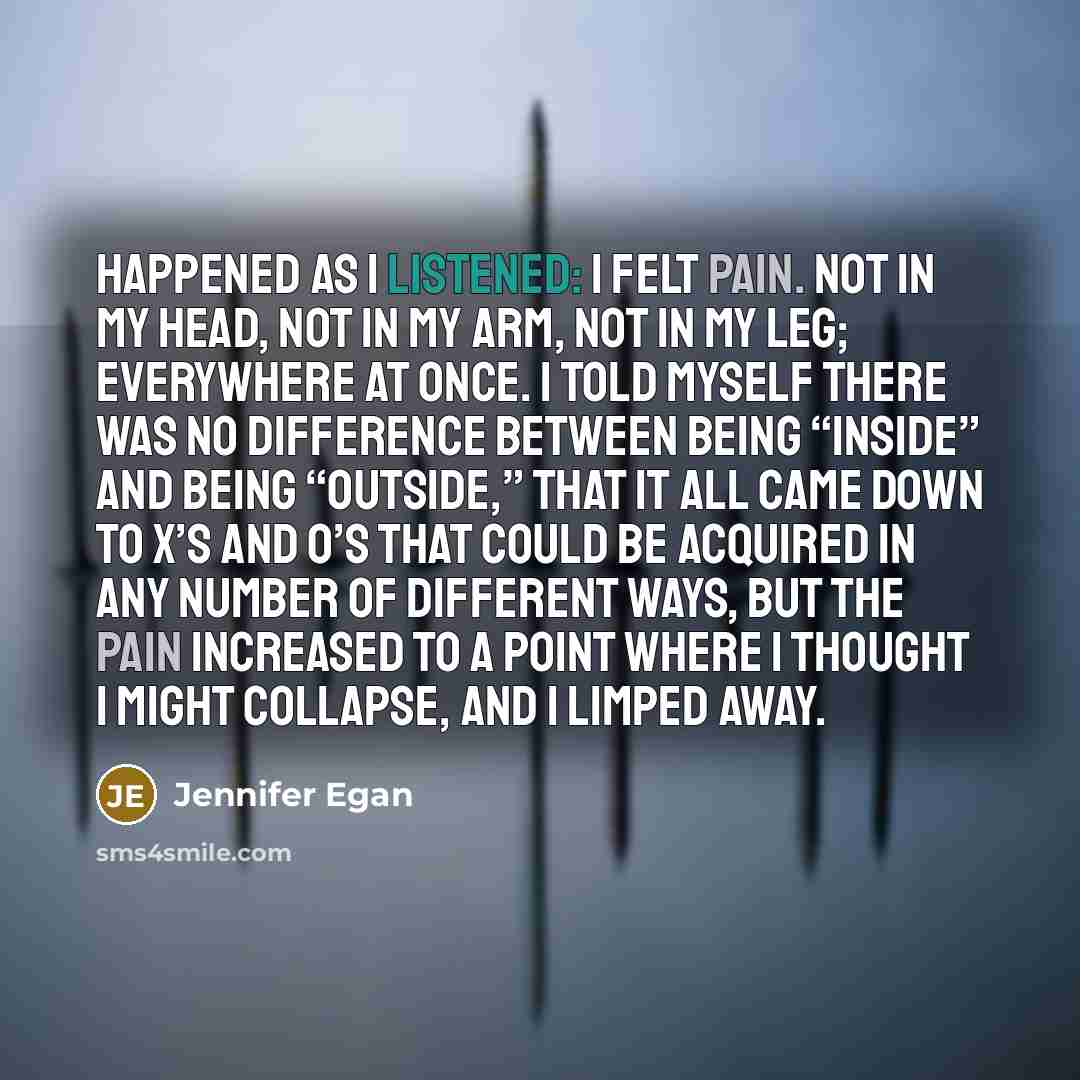 “happened as I listened: I felt pain. Not in my head, not in my arm, not in my leg; everywhere at once. I told myself there was no difference between being “inside” and being “outside,” that it all came down to X’s and O’s that could be acquired in any number of different ways, but the pain…” quote by Jennifer Egan