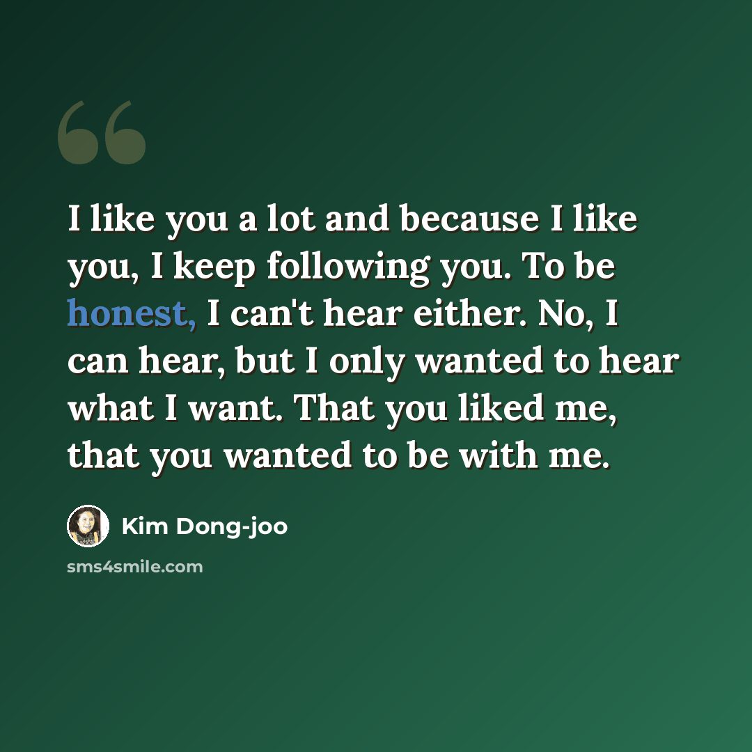 “I like you a lot and because I like you, I keep following you. To be honest, I can't hear either. No, I can hear, but I only wanted to hear what I want. That you liked me, that you wanted to be with me.” quote by Kim Dong-joo