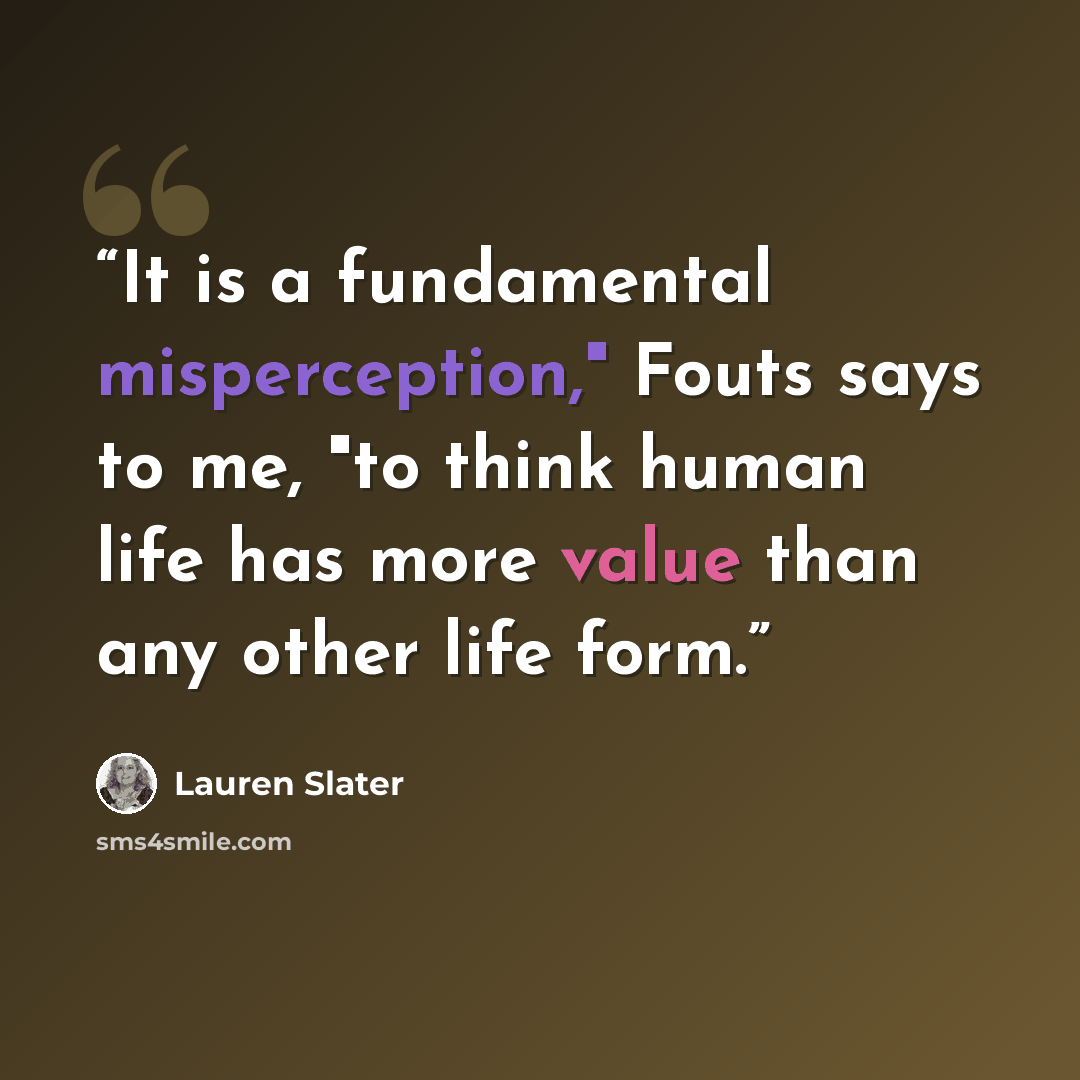 “It is a fundamental misperception," Fouts says to me, "to think human life has more value than any other life form.” quote by Lauren Slater