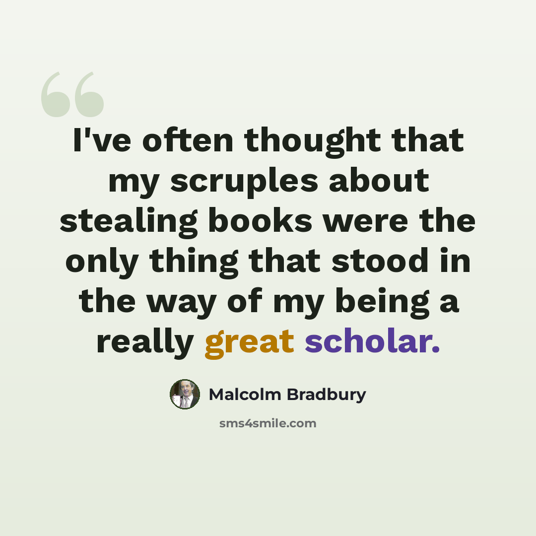 “I've often thought that my scruples about stealing books were the only thing that stood in the way of my being a really great scholar.” quote by Malcolm Bradbury
