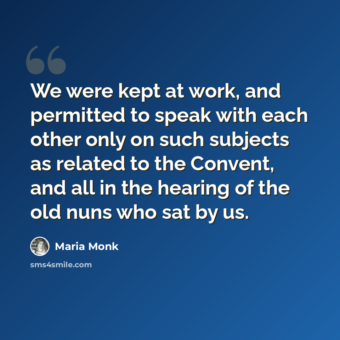 “We were kept at work, and permitted to speak with each other only on such subjects as related to the Convent, and all in the hearing of the old nuns who sat by us.” quote by Maria Monk