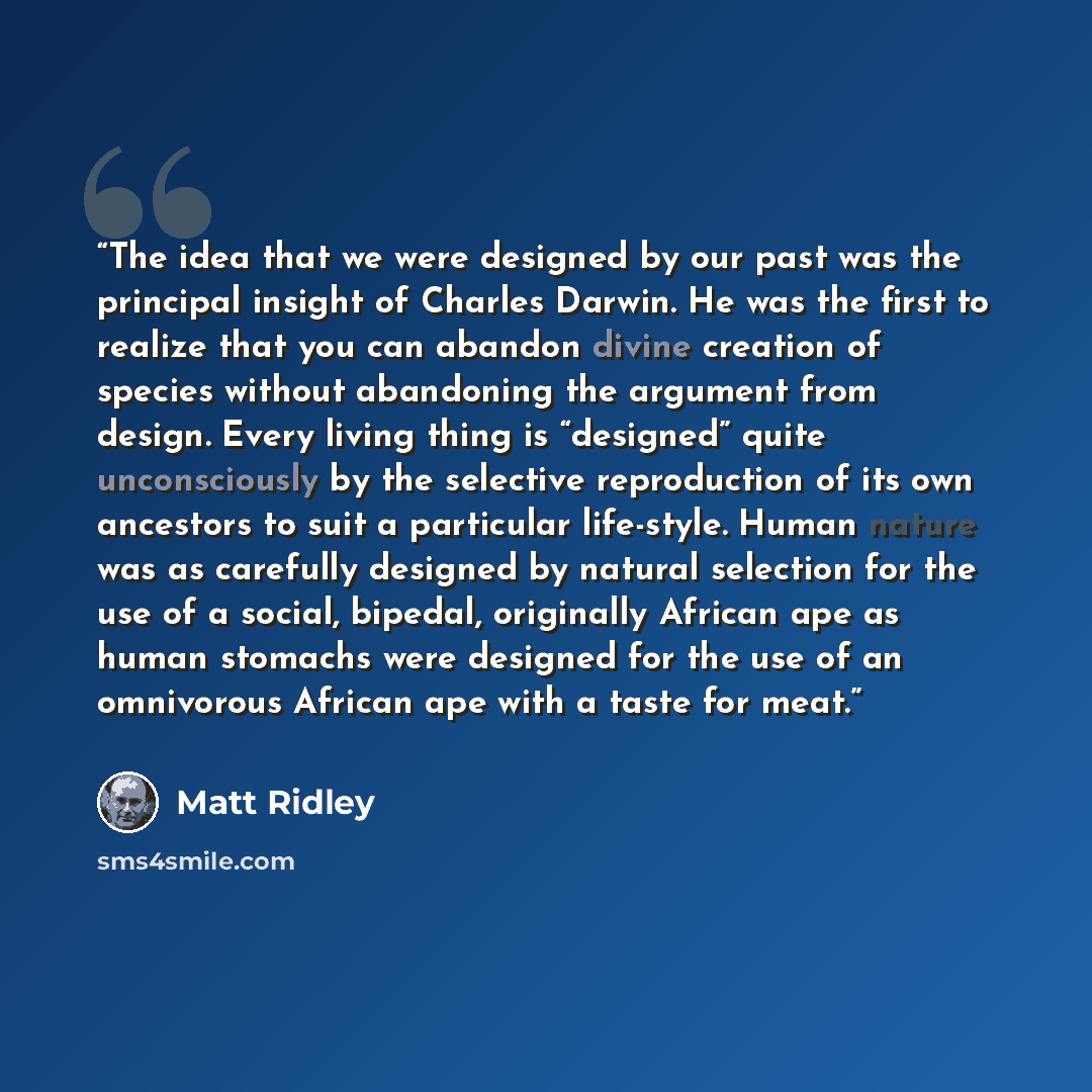 “The idea that we were designed by our past was the principal insight of Charles Darwin. He was the first to realize that you can abandon divine creation of species without abandoning the argument from design. Every living thing is “designed” quite unconsciously by the selective reproduction of its…” quote by Matt Ridley