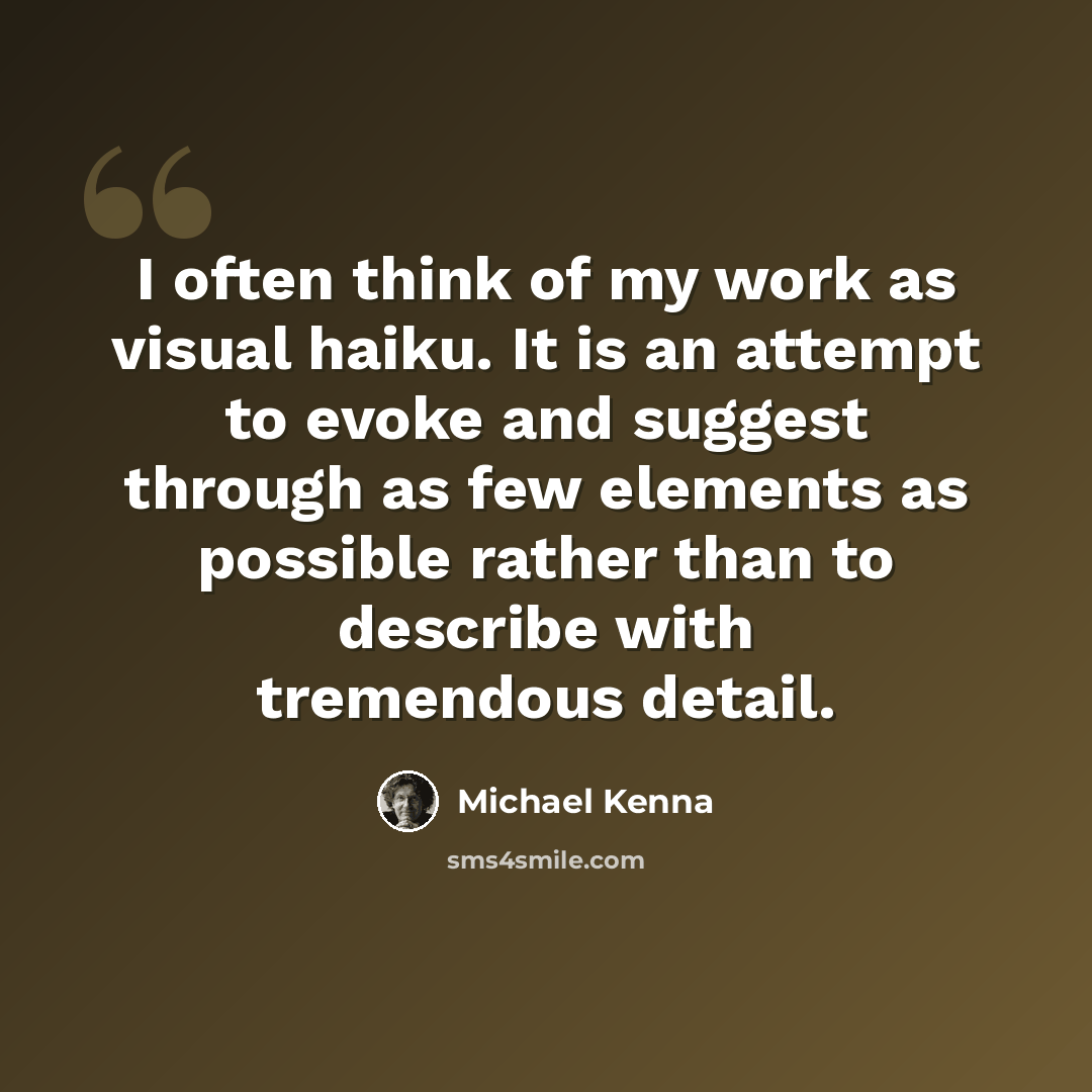“I often think of my work as visual haiku. It is an attempt to evoke and suggest through as few elements as possible rather than to describe with tremendous detail.” quote by Michael Kenna