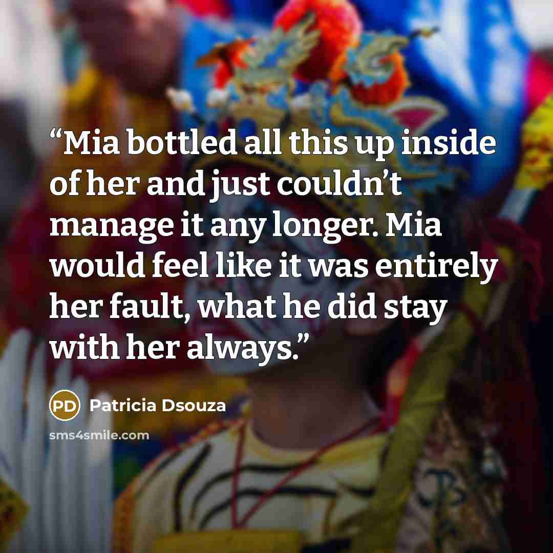 “Mia bottled all this up inside of her and just couldn’t manage it any longer. Mia would feel like it was entirely her fault, what he did stay with her always.” quote by Patricia Dsouza