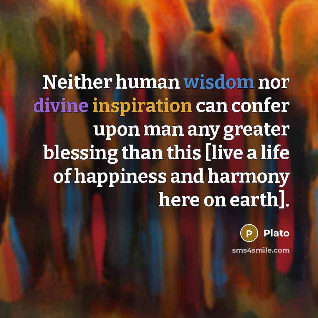 “Neither human wisdom nor divine inspiration can confer upon man any greater blessing than this [live a life of happiness and harmony here on earth].” quote by Plato