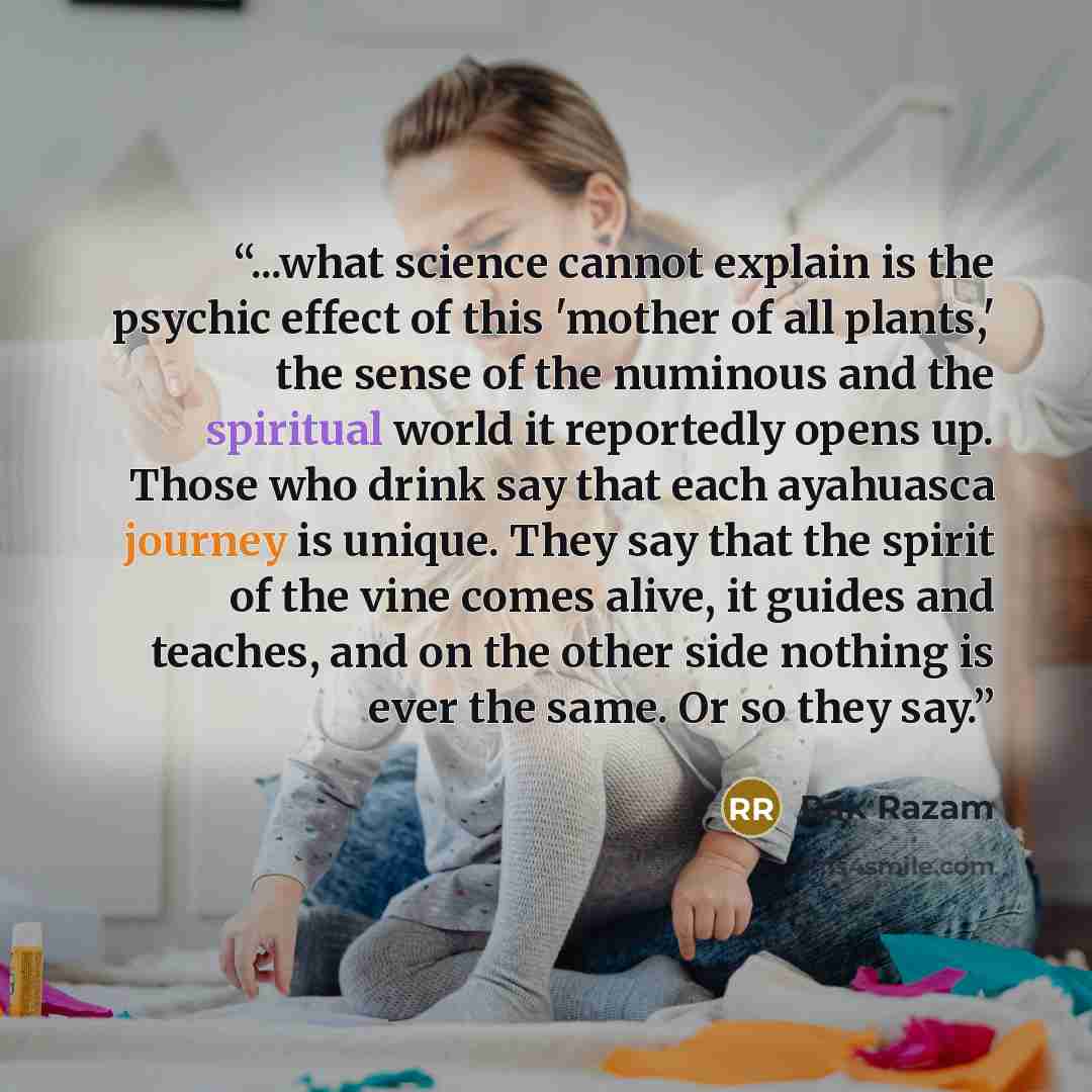 “...what science cannot explain is the psychic effect of this 'mother of all plants,' the sense of the numinous and the spiritual world it reportedly opens up. Those who drink say that each ayahuasca journey is unique. They say that the spirit of the vine comes alive, it guides and teaches, and on…” quote by Rak Razam