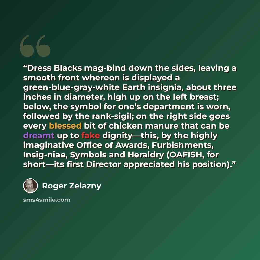 “Dress Blacks mag-bind down the sides, leaving a smooth front whereon is displayed a green-blue-gray-white Earth insignia, about three inches in diameter, high up on the left breast; below, the symbol for one’s department is worn, followed by the rank-sigil; on the right side goes every blessed bit…” quote by Roger Zelazny