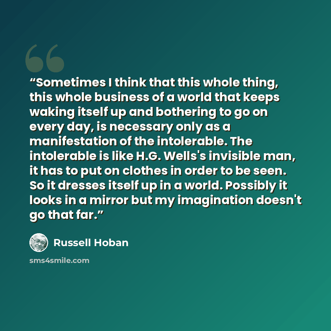 “Sometimes I think that this whole thing, this whole business of a world that keeps waking itself up and bothering to go on every day, is necessary only as a manifestation of the intolerable. The intolerable is like H.G. Wells's invisible man, it has to put on clothes in order to be seen. So it…” quote by Russell Hoban