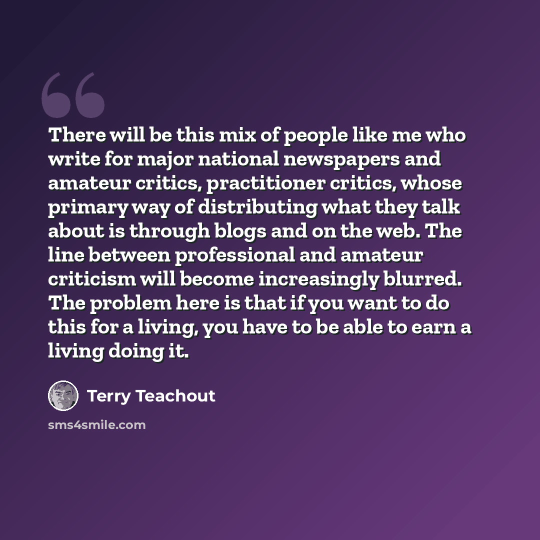 “There will be this mix of people like me who write for major national newspapers and amateur critics, practitioner critics, whose primary way of distributing what they talk about is through blogs and on the web. The line between professional and amateur criticism will become increasingly blurred…” quote by Terry Teachout