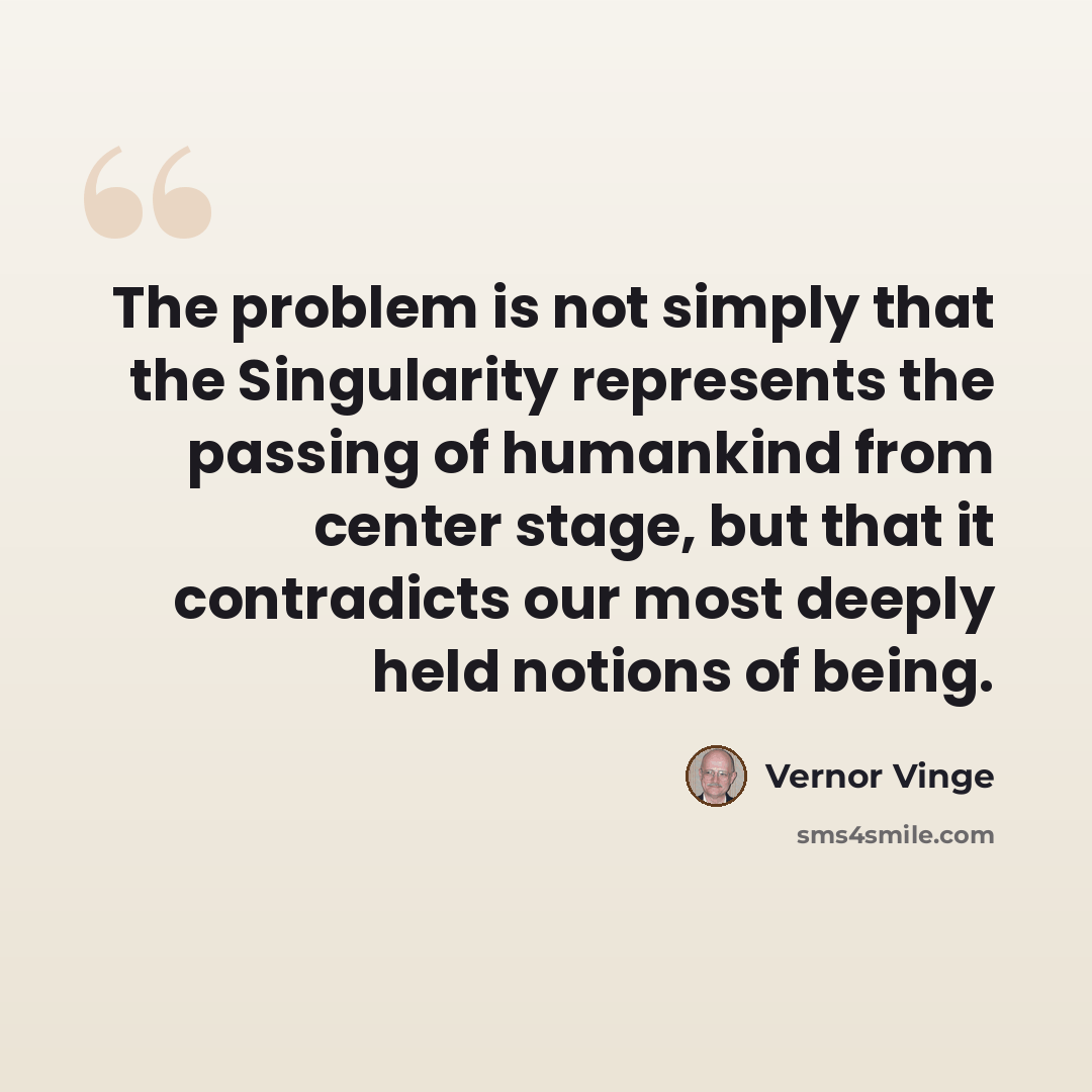 “The problem is not simply that the Singularity represents the passing of humankind from center stage, but that it contradicts our most deeply held notions of being.” quote by Vernor Vinge
